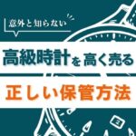 意外と知らない高級時計を高く売るための正しい保管方法【買取のプロが解説】